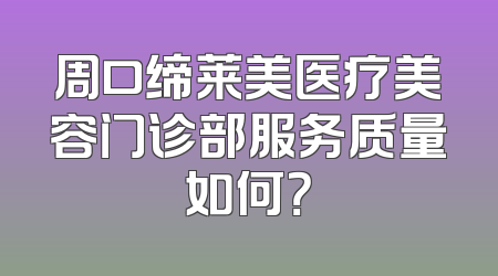 周口缔莱美医疗美容门诊部服务质量如何？