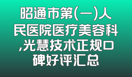 昭通市第（一）人民医院医疗美容科，光慧技术正规口碑好评汇总