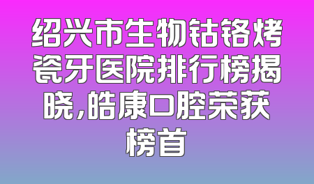 绍兴市生物钴铬烤瓷牙医院排行榜揭晓，皓康口腔荣获榜首