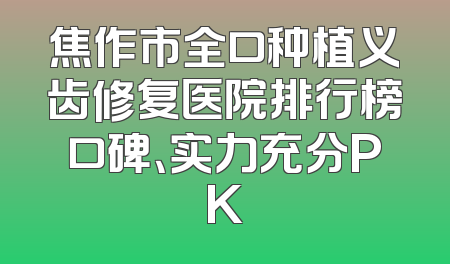焦作市全口种植义齿修复医院排行榜口碑、实力充分PK