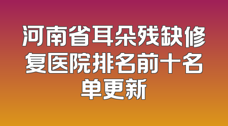 河南省耳朵残缺修复医院排名前十名单更新