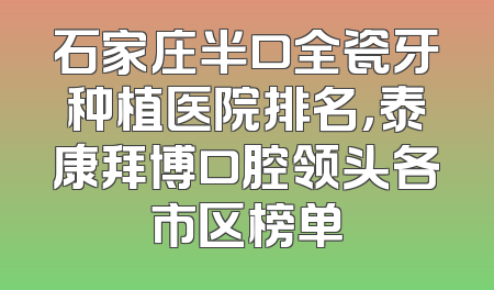 石家庄半口全瓷牙种植医院排名，泰康拜博口腔领头各市区榜单