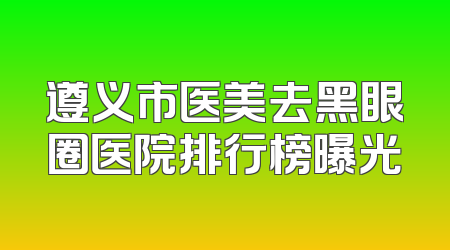 遵义市医美去黑眼圈医院排行榜曝光