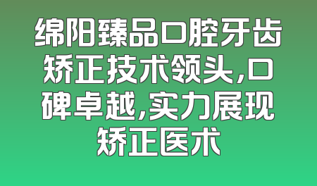 绵阳臻品口腔牙齿矫正技术领头，口碑卓越，实力展现矫正医术