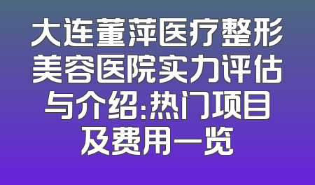 大连董萍医疗整形美容医院实力评估与介绍：热门项目及费用一览