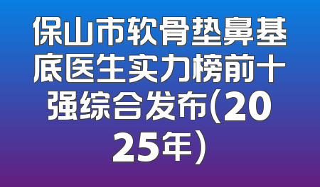 保山市软骨垫鼻基底医生实力榜前十强综合发布（2025年）