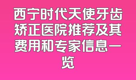 西宁时代天使牙齿矫正医院推荐及其费用和专家信息一览