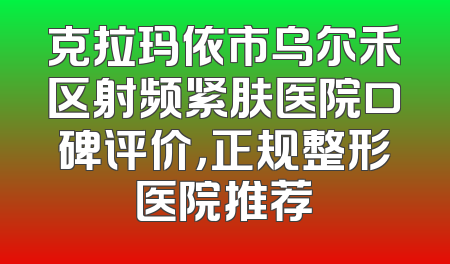 克拉玛依市乌尔禾区射频紧肤医院口碑评价，正规整形医院推荐