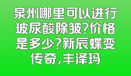 泉州哪里可以进行玻尿酸除皱？价格是多少？新辰蝶变传奇，丰泽玛