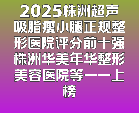 2025株洲超声吸脂瘦小腿正规整形医院评分前十强株洲华美年华整形美容医院等一一上榜