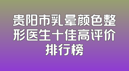 贵阳市乳晕颜色整形医生十佳高评价排行榜