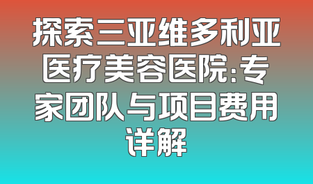 探索三亚维多利亚医疗美容医院：专家团队与项目费用详解
