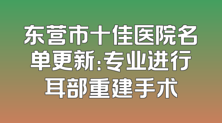 东营市十佳医院名单更新：专业进行耳部重建手术