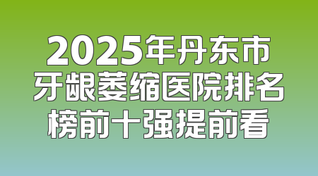 2025年丹东市牙龈萎缩医院排名榜前十强提前看