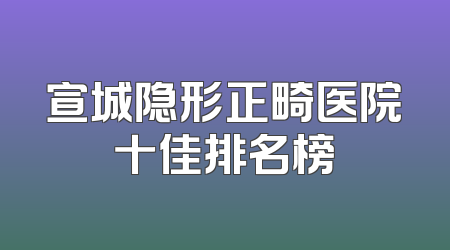 宣城隐形正畸医院十佳排名榜