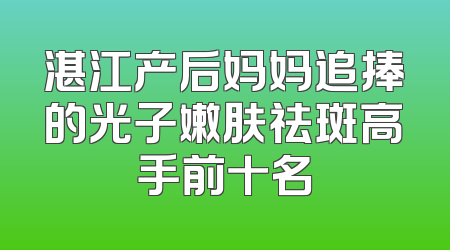 湛江产后妈妈追捧的光子嫩肤祛斑高手前十名