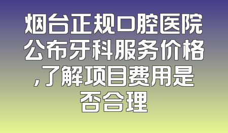 烟台正规口腔医院公布牙科服务价格，了解项目费用是否合理