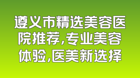 遵义市精选美容医院推荐，专业美容体验，医美新选择