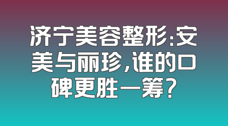 济宁美容整形：安美与丽珍，谁的口碑更胜一筹？