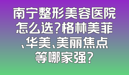 南宁整形美容医院怎么选？格林美菲、华美、美丽焦点等哪家强？
