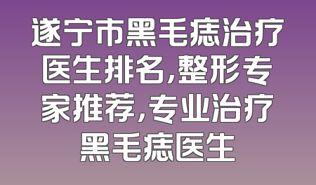遂宁市黑毛痣治疗医生排名，整形专家推荐，专业治疗黑毛痣医生