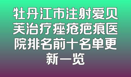 牡丹江市注射爱贝芙治疗痤疮疤痕医院排名前十名单更新一览