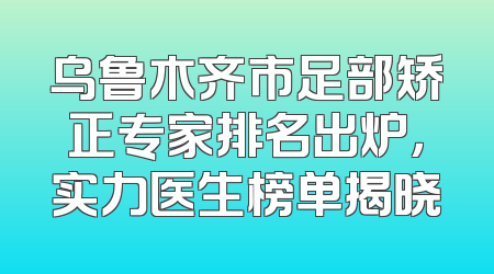 乌鲁木齐市足部矫正专家排名出炉，实力医生榜单揭晓