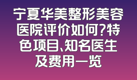 宁夏华美整形美容医院评价如何？特色项目、知名医生及费用一览