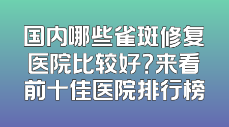 国内哪些雀斑修复医院比较好？来看前十佳医院排行榜