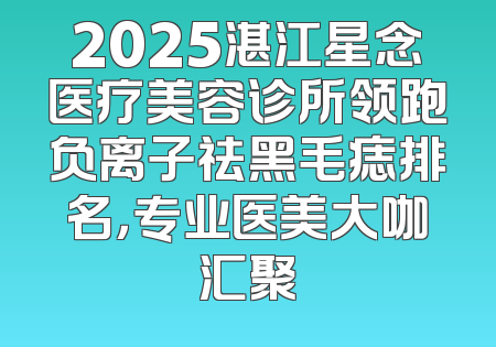 2025湛江星念医疗美容诊所领跑负离子祛黑毛痣排名，专业医美大咖汇聚