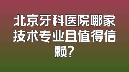 北京牙科医院哪家技术专业且值得信赖？