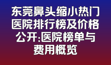 东莞鼻头缩小热门医院排行榜及价格公开：医院榜单与费用概览