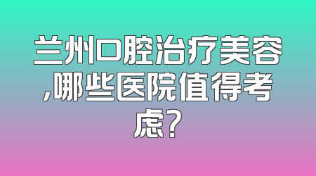 兰州口腔治疗美容，哪些医院值得考虑？