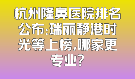 杭州隆鼻医院排名公布：瑞丽静港时光等上榜，哪家更专业？