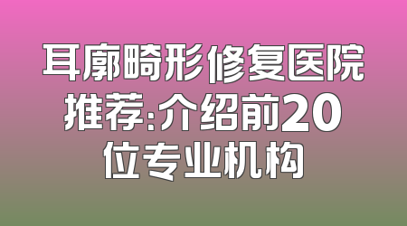 耳廓畸形修复医院推荐：介绍前20位专业机构