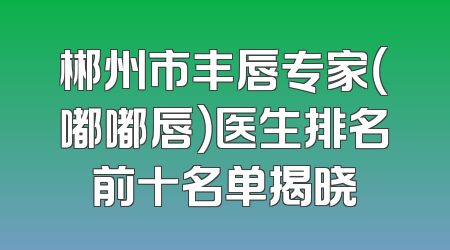 郴州市丰唇专家（嘟嘟唇）医生排名前十名单揭晓