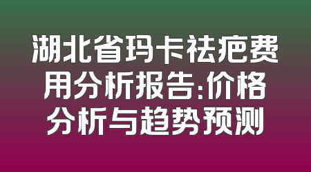 湖北省玛卡祛疤费用分析报告：价格分析与趋势预测