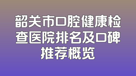 韶关市口腔健康检查医院排名及口碑推荐概览