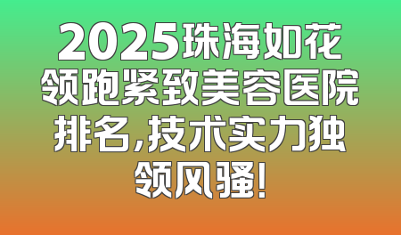 2025珠海如花领跑紧致美容医院排名，技术实力独领风骚！