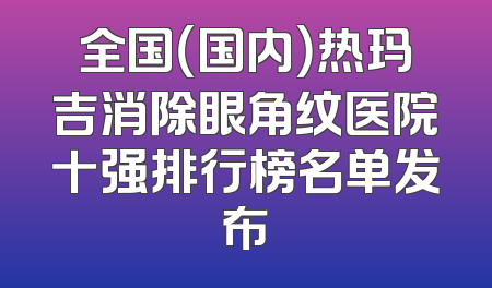 全国（国内）热玛吉消除眼角纹医院十强排行榜名单发布