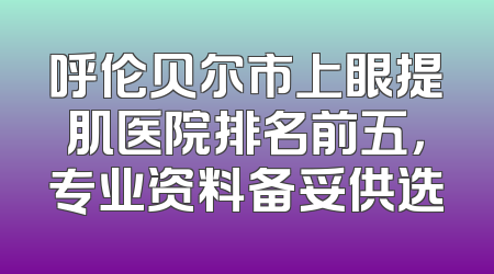 呼伦贝尔市上眼提肌医院排名前五，专业资料备妥供选