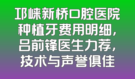 邛崃新桥口腔医院种植牙费用明细，吕前锋医生力荐，技术与声誉俱佳