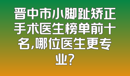 晋中市小脚趾矫正手术医生榜单前十名，哪位医生更专业？