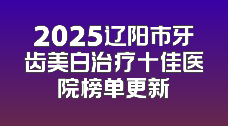 2025辽阳市牙齿美白治疗十佳医院榜单更新