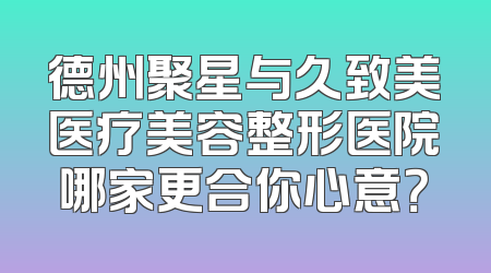 德州聚星与久致美医疗美容整形医院哪家更合你心意？