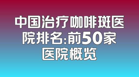 中国治疗咖啡斑医院排名：前50家医院概览