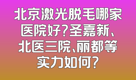 北京激光脱毛哪家医院好？圣嘉新、北医三院、丽都等实力如何？