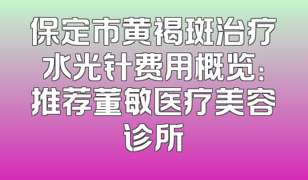 保定市黄褐斑治疗水光针费用概览：推荐董敏医疗美容诊所