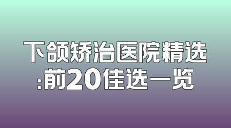 下颌矫治医院精选：前20佳选一览