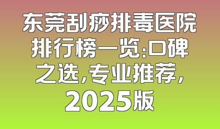 东莞刮痧排毒医院排行榜一览：口碑之选，专业推荐，2025版